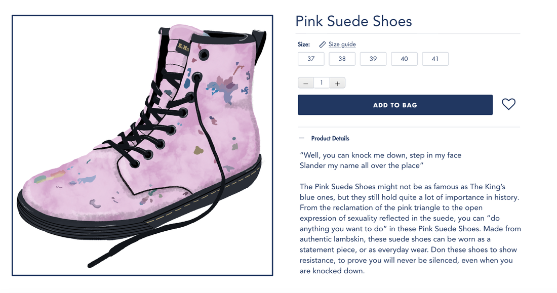 The Pink Suede Shoes might not be as famous as The King’s blue ones, but they still hold quite a lot of importance in history. From the reclamation of the pink triangle to the open expression of sexuality reflected in the suede, you can “do anything you want to do” in these Pink Suede Shoes. Made from authentic lambskin, these suede shoes can be worn as a statement piece, or as everyday wear. Don these shoes to show resistance, to prove you will never be silenced, even when you are knocked down. 
            